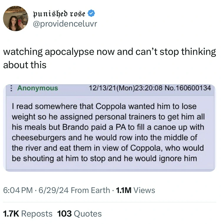screenshot - punished rose watching apocalypse now and can't stop thinking about this Anonymous 121321Mon08 No.160600134 I read somewhere that Coppola wanted him to lose weight so he assigned personal trainers to get him all his meals but Brando paid a Pa
